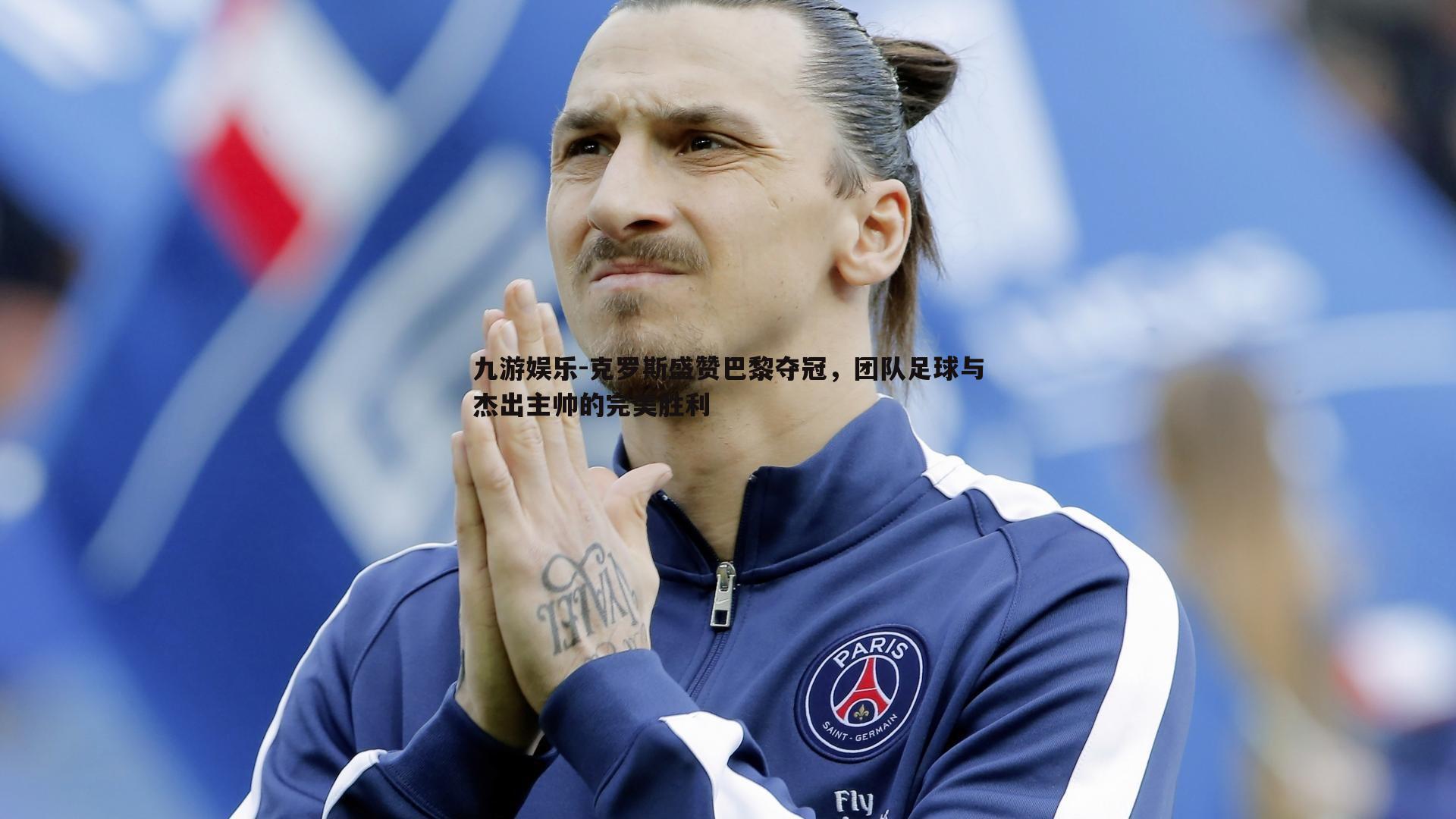 克罗斯盛赞巴黎夺冠,团队足球与杰出主帅的完美胜利